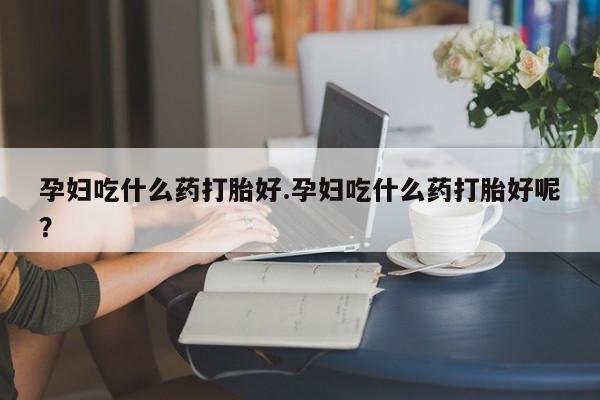 米非米索如何购买孕妇吃什么药打胎好.孕妇吃什么药打胎好呢？