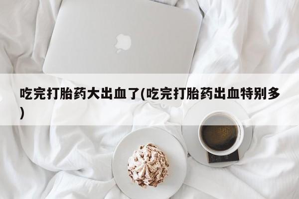 米非米索如何购买吃完打胎药大出血了(吃完打胎药出血特别多)