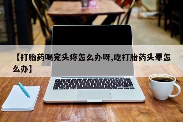 米非米索如何购买【打胎药喝完头疼怎么办呀,吃打胎药头晕怎么办】