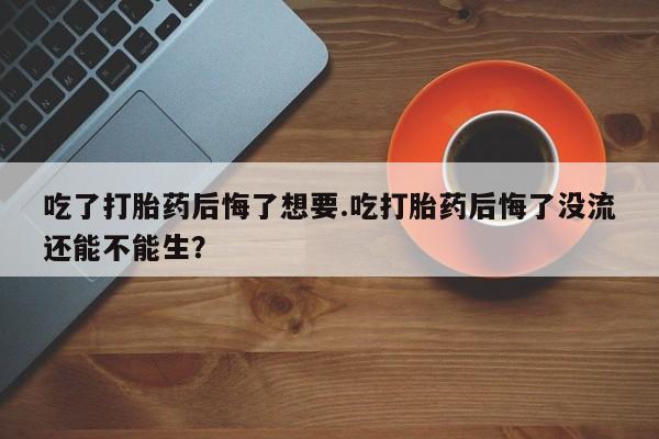 米非米索如何购买吃了打胎药后悔了想要.吃打胎药后悔了没流还能不能生？