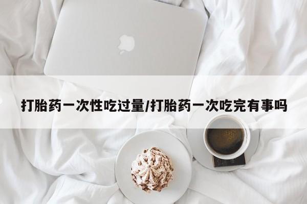 米非米索如何购买打胎药一次性吃过量/打胎药一次吃完有事吗