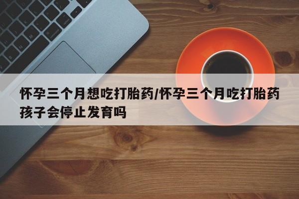 米非米索如何购买怀孕三个月想吃打胎药/怀孕三个月吃打胎药孩子会停止发育吗