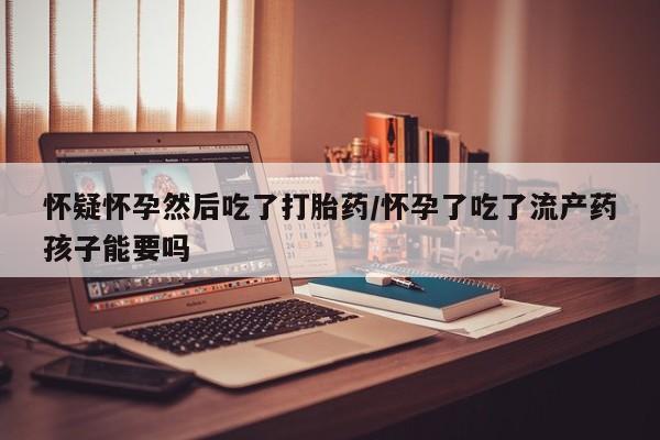 米非米索如何购买怀疑怀孕然后吃了打胎药/怀孕了吃了流产药孩子能要吗