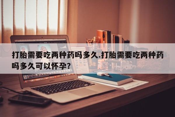 米非米索如何购买打胎需要吃两种药吗多久.打胎需要吃两种药吗多久可以怀孕？
