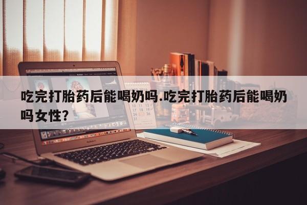 米非米索如何购买吃完打胎药后能喝奶吗.吃完打胎药后能喝奶吗女性？
