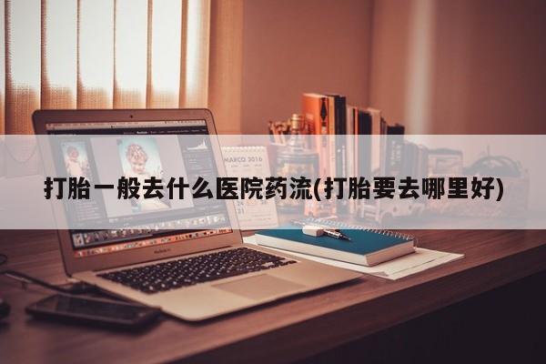 米非米索如何购买打胎一般去什么医院药流(打胎要去哪里好)