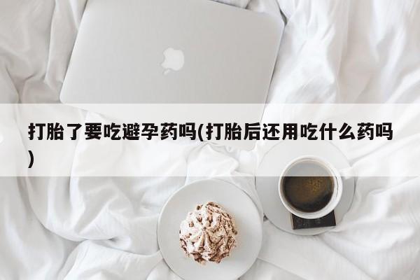 米非米索如何购买打胎了要吃避孕药吗(打胎后还用吃什么药吗)
