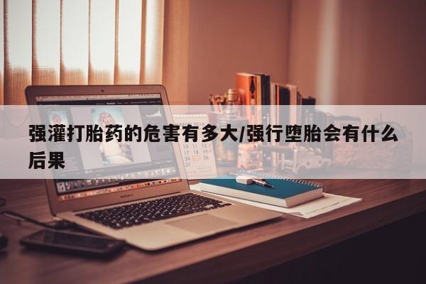 米非米索如何购买强灌打胎药的危害有多大/强行堕胎会有什么后果