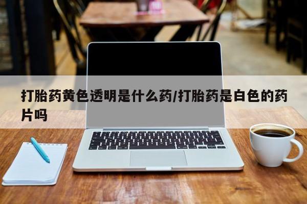 米非米索如何购买打胎药黄色透明是什么药/打胎药是白色的药片吗