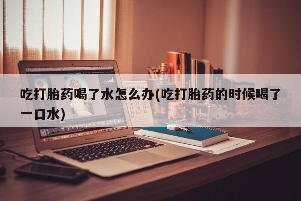 米非米索如何购买吃打胎药喝了水怎么办(吃打胎药的时候喝了一口水)