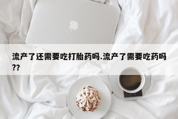 米非米索如何购买流产了还需要吃打胎药吗.流产了需要吃药吗?？