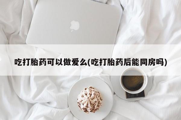 米非米索如何购买吃打胎药可以做爱么(吃打胎药后能同房吗)