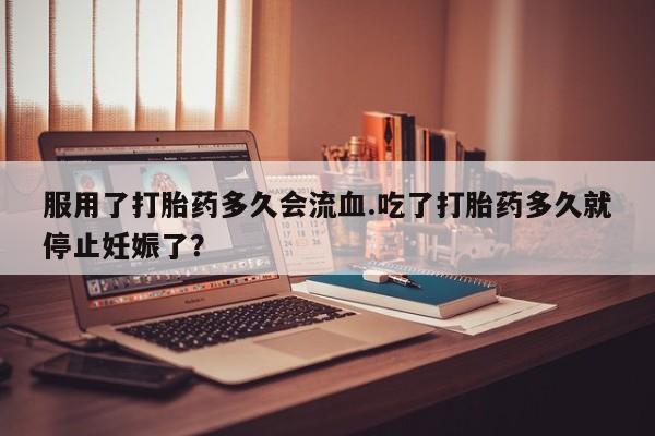 米非米索如何购买服用了打胎药多久会流血.吃了打胎药多久就停止妊娠了？