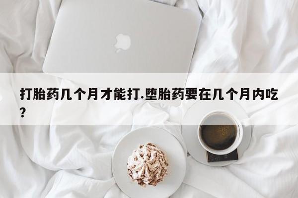 米非米索如何购买打胎药几个月才能打.堕胎药要在几个月内吃？