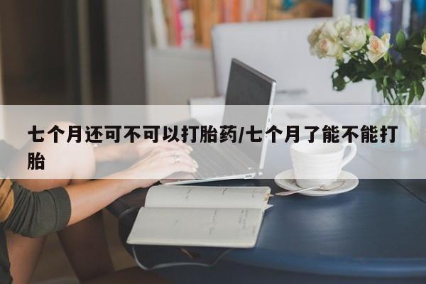 米非米索如何购买七个月还可不可以打胎药/七个月了能不能打胎