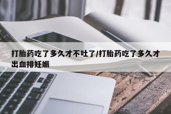 米非米索如何购买打胎药吃了多久才不吐了/打胎药吃了多久才出血排妊娠