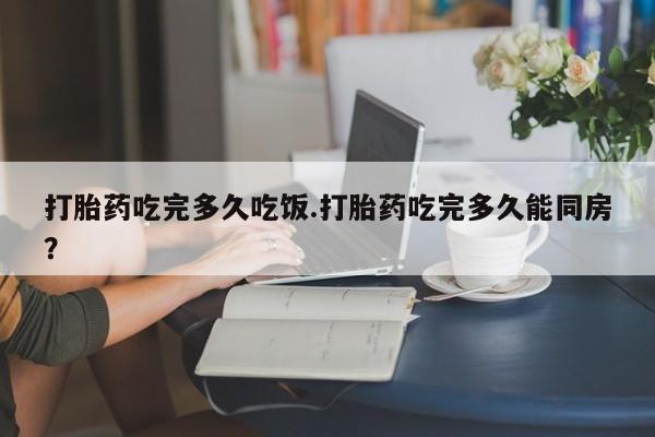 米非米索如何购买打胎药吃完多久吃饭.打胎药吃完多久能同房？