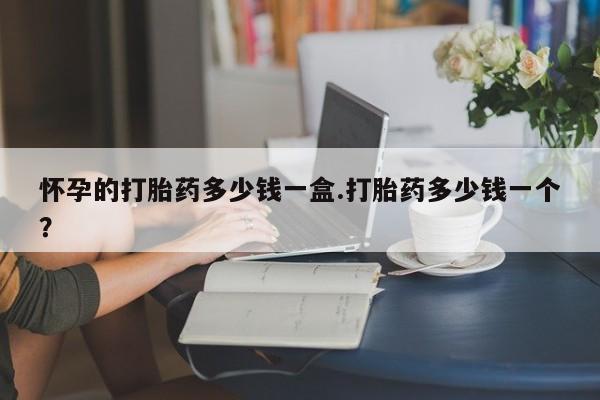 米非米索如何购买怀孕的打胎药多少钱一盒.打胎药多少钱一个？