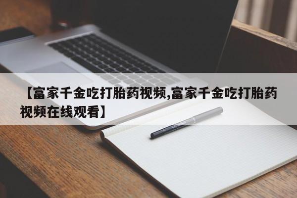 米非米索如何购买【富家千金吃打胎药视频,富家千金吃打胎药视频在线观看】