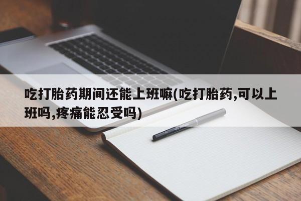 米非米索如何购买吃打胎药期间还能上班嘛(吃打胎药,可以上班吗,疼痛能忍受吗)