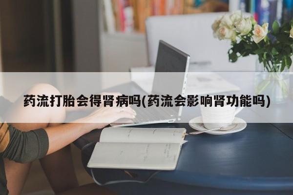 米非米索如何购买药流打胎会得肾病吗(药流会影响肾功能吗)