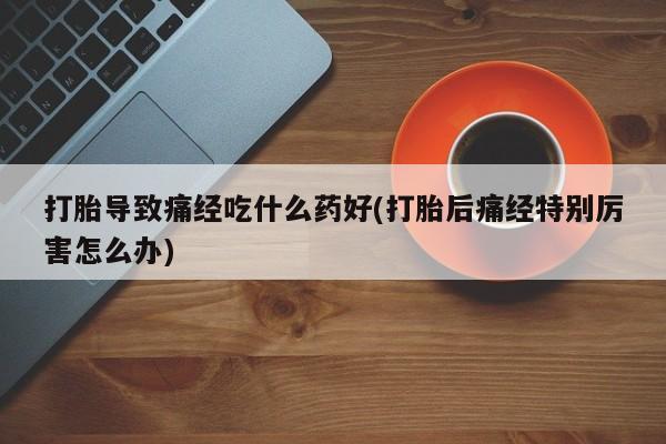 米非米索如何购买打胎导致痛经吃什么药好(打胎后痛经特别厉害怎么办)