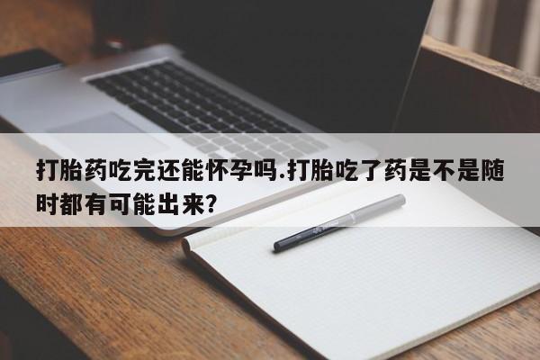 米非米索如何购买打胎药吃完还能怀孕吗.打胎吃了药是不是随时都有可能出来？