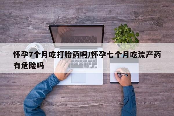 米非米索如何购买怀孕7个月吃打胎药吗/怀孕七个月吃流产药有危险吗
