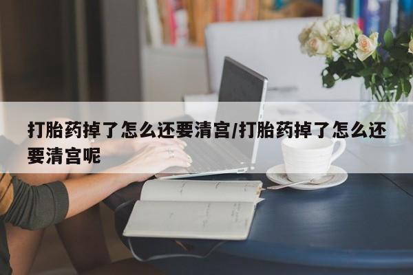 米非米索如何购买打胎药掉了怎么还要清宫/打胎药掉了怎么还要清宫呢