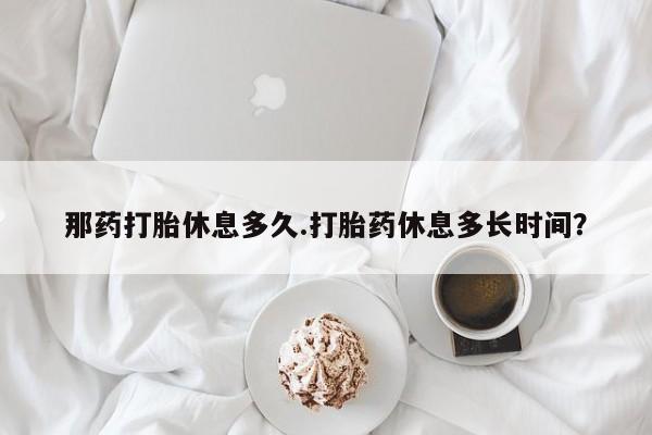 米非米索如何购买那药打胎休息多久.打胎药休息多长时间？