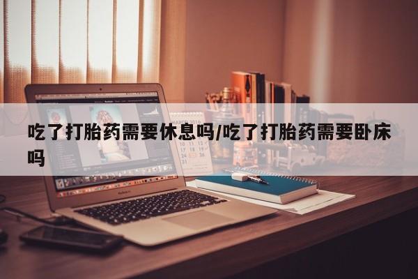 米非米索如何购买吃了打胎药需要休息吗/吃了打胎药需要卧床吗