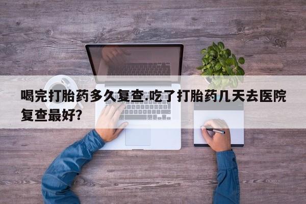 米非米索如何购买喝完打胎药多久复查.吃了打胎药几天去医院复查最好？