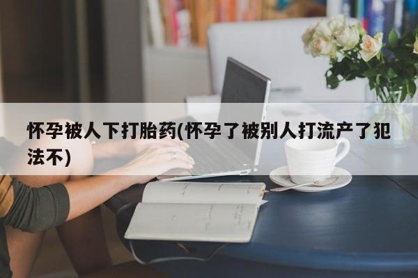 米非米索如何购买怀孕被人下打胎药(怀孕了被别人打流产了犯法不)