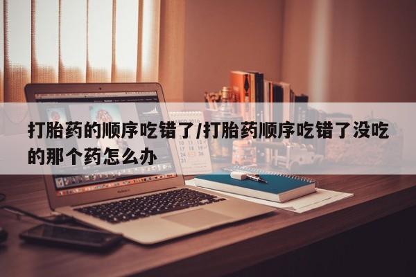 米非米索如何购买打胎药的顺序吃错了/打胎药顺序吃错了没吃的那个药怎么办