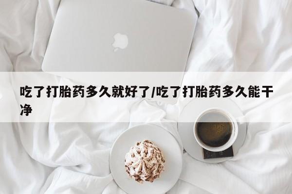 米非米索如何购买吃了打胎药多久就好了/吃了打胎药多久能干净