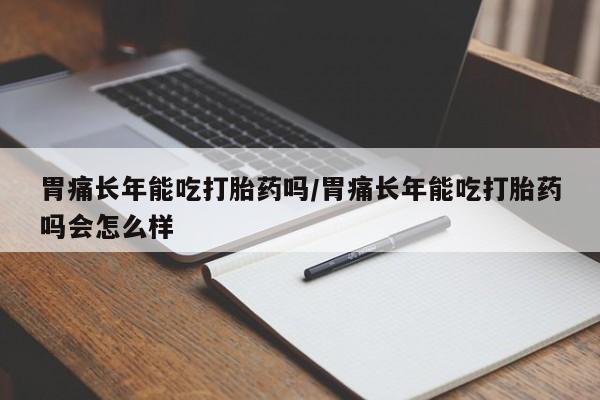 米非米索如何购买胃痛长年能吃打胎药吗/胃痛长年能吃打胎药吗会怎么样