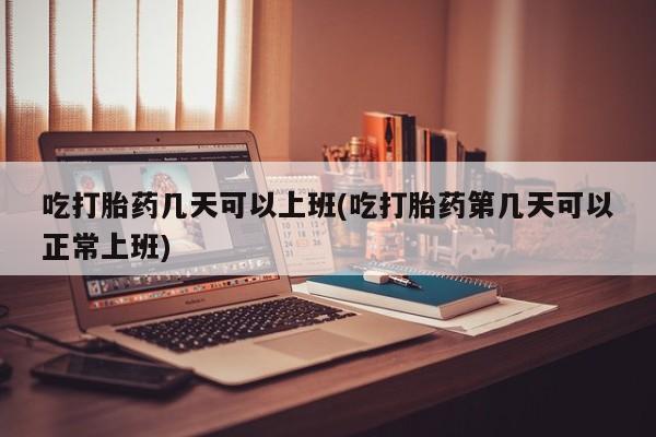 米非米索如何购买吃打胎药几天可以上班(吃打胎药第几天可以正常上班)