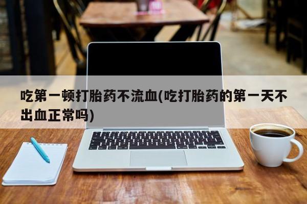 米非米索如何购买吃第一顿打胎药不流血(吃打胎药的第一天不出血正常吗)