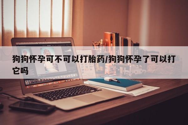 米非米索如何购买狗狗怀孕可不可以打胎药/狗狗怀孕了可以打它吗