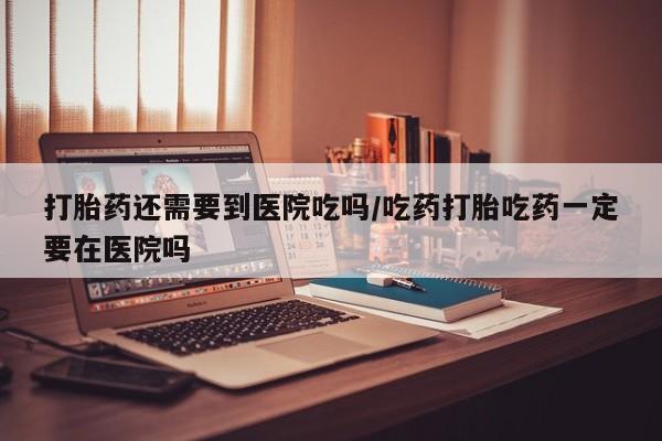 米非米索如何购买打胎药还需要到医院吃吗/吃药打胎吃药一定要在医院吗