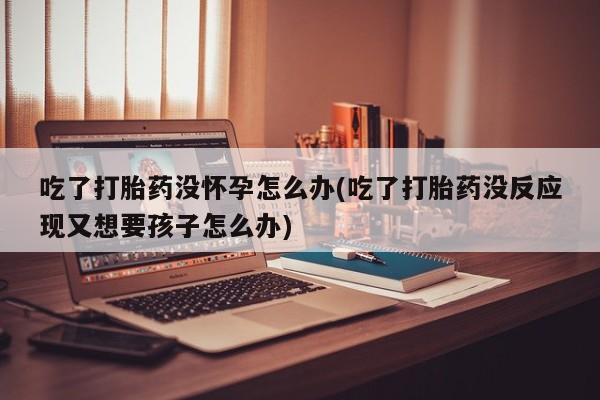 米非米索如何购买吃了打胎药没怀孕怎么办(吃了打胎药没反应现又想要孩子怎么办)