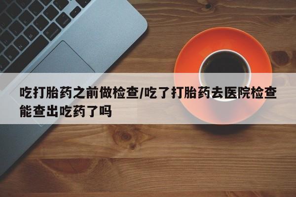 米非米索如何购买吃打胎药之前做检查/吃了打胎药去医院检查能查出吃药了吗