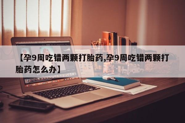 米非米索如何购买【孕9周吃错两颗打胎药,孕9周吃错两颗打胎药怎么办】