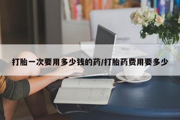 米非米索如何购买打胎一次要用多少钱的药/打胎药费用要多少