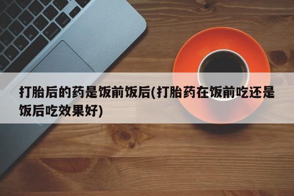 米非米索如何购买打胎后的药是饭前饭后(打胎药在饭前吃还是饭后吃效果好)