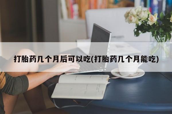 米非米索如何购买打胎药几个月后可以吃(打胎药几个月能吃)