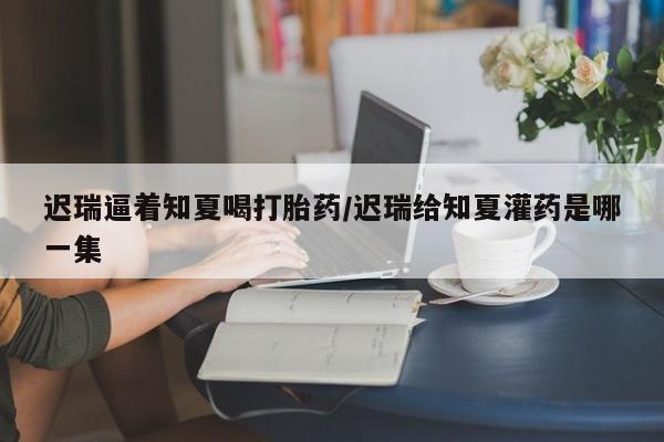米非米索如何购买迟瑞逼着知夏喝打胎药/迟瑞给知夏灌药是哪一集