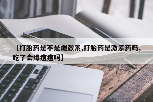 米非米索如何购买【打胎药是不是雌激素,打胎药是激素药吗,吃了会爆痘痘吗】