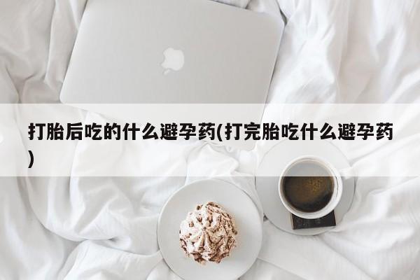 米非米索如何购买打胎后吃的什么避孕药(打完胎吃什么避孕药)