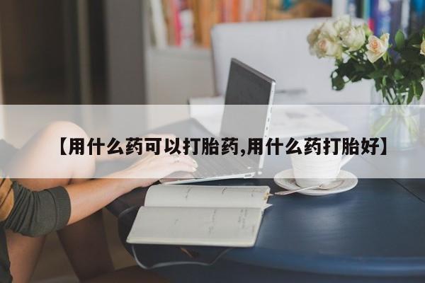 米非米索如何购买【用什么药可以打胎药,用什么药打胎好】